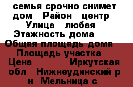 семья срочно снимет дом › Район ­ центр › Улица ­ любая › Этажность дома ­ 1 › Общая площадь дома ­ - › Площадь участка ­ - › Цена ­ 3 000 - Иркутская обл., Нижнеудинский р-н, Мельница с. Недвижимость » Дома, коттеджи, дачи аренда   . Иркутская обл.